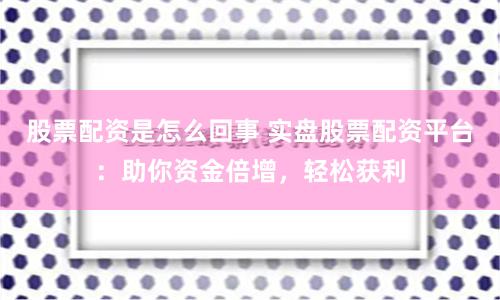 股票配资是怎么回事 实盘股票配资平台：助你资金倍增，轻松获利