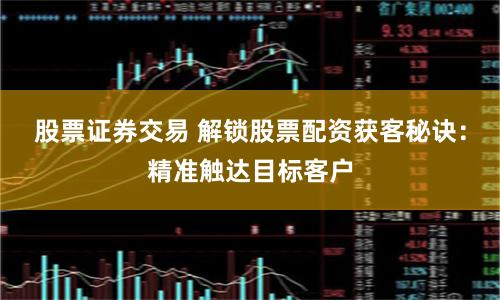 股票证券交易 解锁股票配资获客秘诀：精准触达目标客户