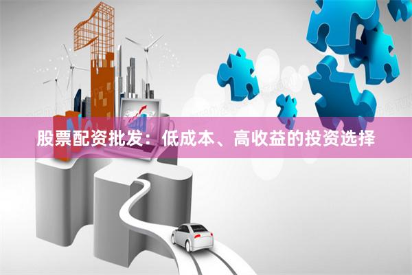 股票配资批发：低成本、高收益的投资选择