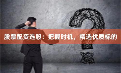 股票配资选股：把握时机，精选优质标的