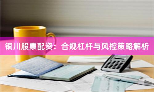 铜川股票配资：合规杠杆与风控策略解析