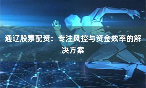 通辽股票配资：专注风控与资金效率的解决方案