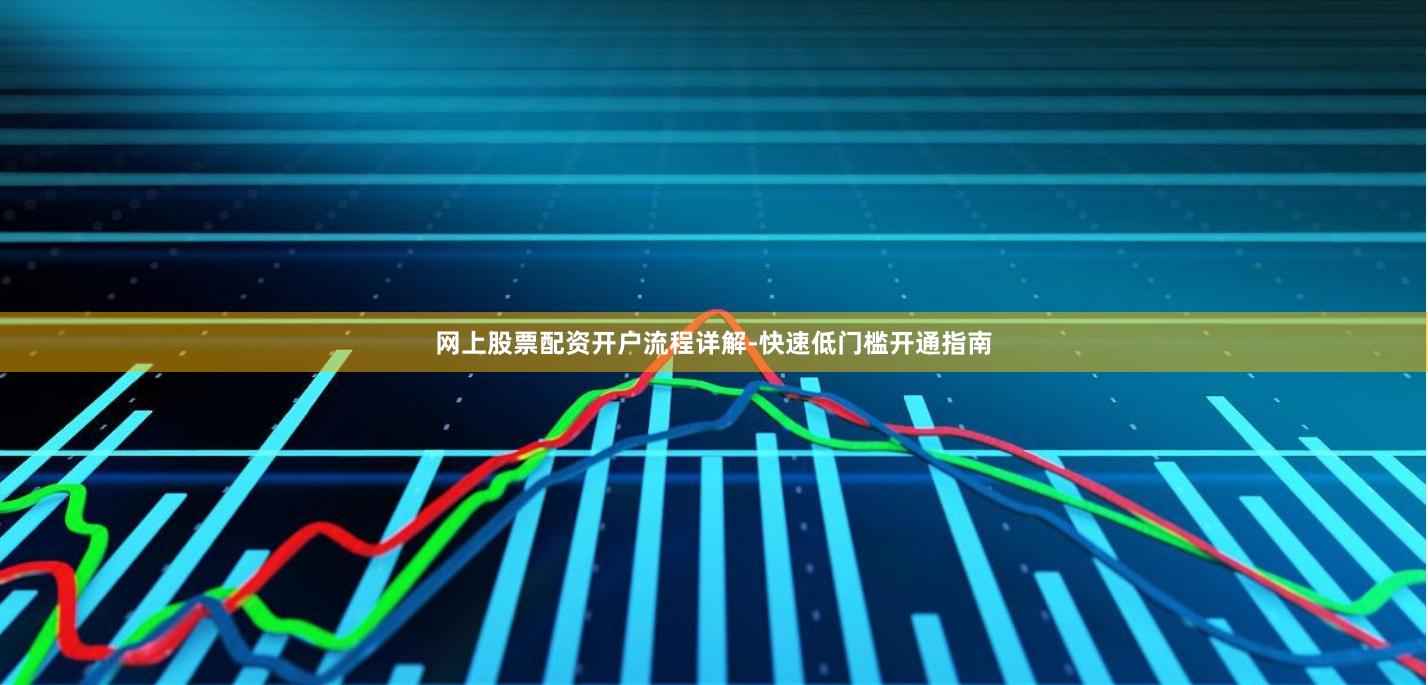 网上股票配资开户流程详解-快速低门槛开通指南