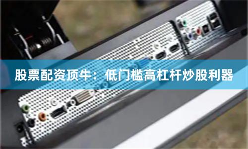 股票配资顶牛：低门槛高杠杆炒股利器